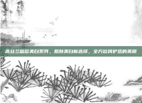 高丝兰皙欧美白系列，肌肤美白新选择，全方位呵护您的美丽