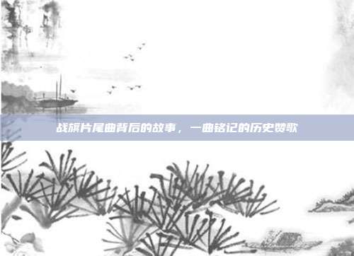 战旗片尾曲背后的故事，一曲铭记的历史赞歌